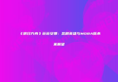 《明日方舟》薇薇安娜：悲剧英雄与MOBA版未来展望