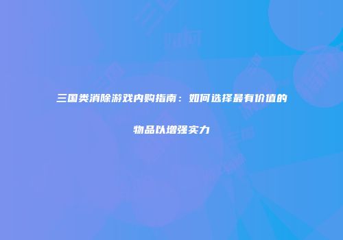 三国类消除游戏内购指南：如何选择最有价值的物品以增强实力