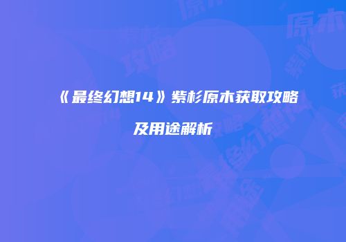 《最终幻想14》紫杉原木获取攻略及用途解析
