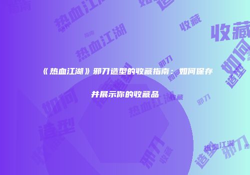 《热血江湖》邪刀造型的收藏指南：如何保存并展示你的收藏品