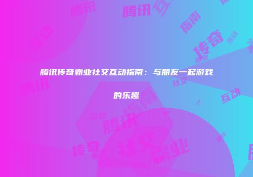 腾讯传奇霸业社交互动指南：与朋友一起游戏的乐趣