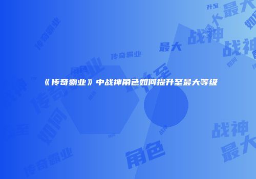 《传奇霸业》中战神角色如何提升至最大等级