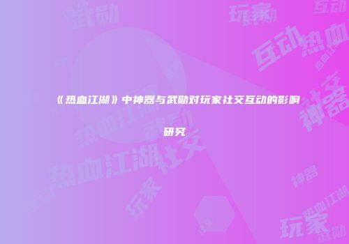 《热血江湖》中神器与武勋对玩家社交互动的影响研究
