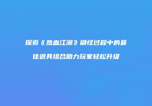 探索《热血江湖》刷怪过程中的最佳道具组合助力玩家轻松升级