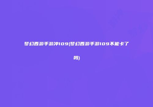 梦幻西游手游冲109(梦幻西游手游109不能卡了吗)
