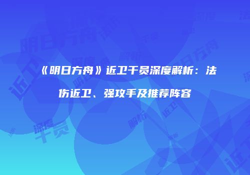 《明日方舟》近卫干员深度解析：法伤近卫、强攻手及推荐阵容