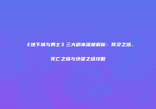 《地下城与勇士》三大副本深度解析：冥灵之塔、死亡之塔与绝望之塔攻略