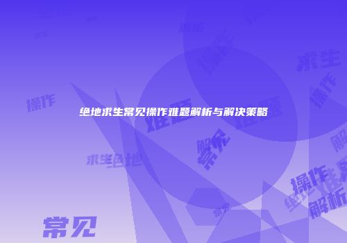 绝地求生常见操作难题解析与解决策略