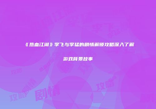 《热血江湖》李飞与李猛的剧情解锁攻略深入了解游戏背景故事