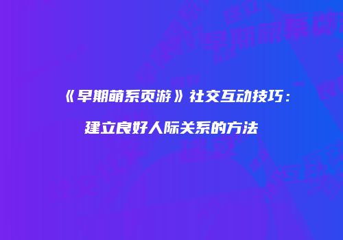 《早期萌系页游》社交互动技巧：建立良好人际关系的方法