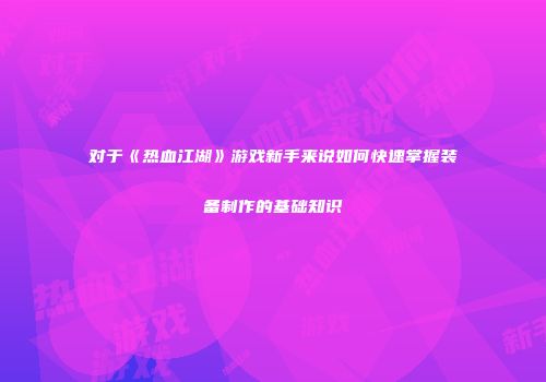 对于《热血江湖》游戏新手来说如何快速掌握装备制作的基础知识