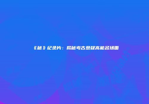 《秘》纪录片：揭秘考古悬疑高能名场面