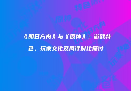 《明日方舟》与《原神》：游戏特色、玩家文化及风评对比探讨
