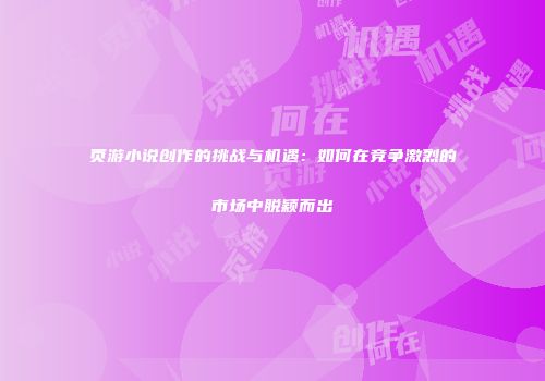 页游小说创作的挑战与机遇：如何在竞争激烈的市场中脱颖而出