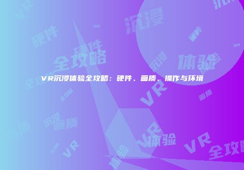 VR沉浸体验全攻略：硬件、画质、操作与环境