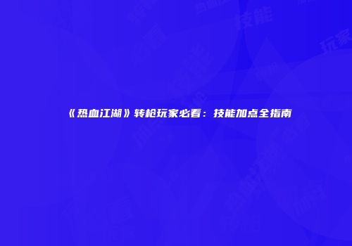 《热血江湖》转枪玩家必看：技能加点全指南
