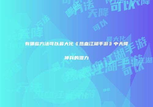 有哪些方法可以最大化《热血江湖手游》中天降神兵的潜力