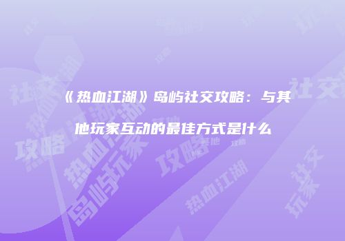 《热血江湖》岛屿社交攻略：与其他玩家互动的最佳方式是什么