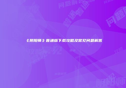 《阴阳师》普通版下载攻略及常见问题解答