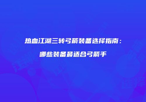 热血江湖三转弓箭装备选择指南:哪些装备最适合弓箭手