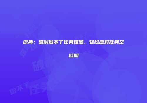 原神：破解做不了任务难题，轻松应对任务空档期