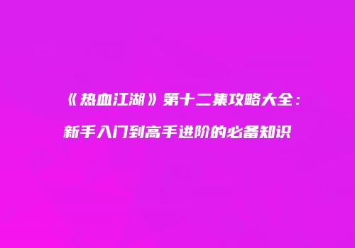 《热血江湖》第十二集攻略大全：新手入门到高手进阶的必备知识