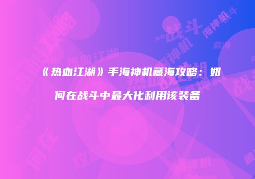 《热血江湖》手海神机藏海攻略：如何在战斗中最大化利用该装备