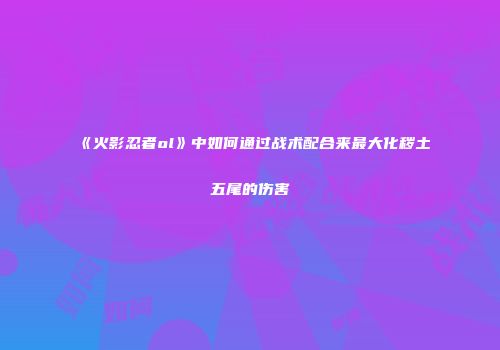 《火影忍者ol》中如何通过战术配合来最大化秽土五尾的伤害