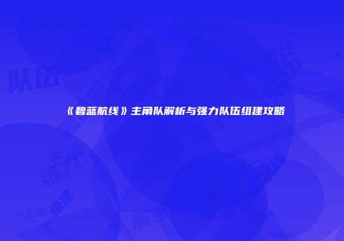 《碧蓝航线》主角队解析与强力队伍组建攻略