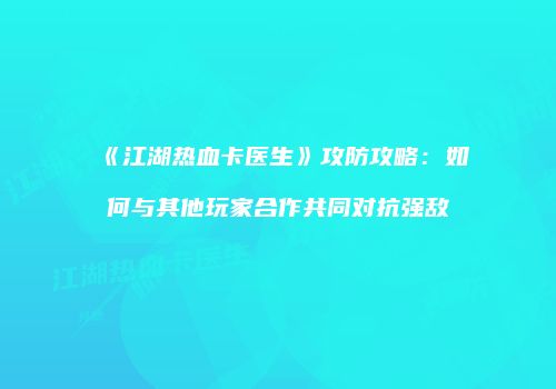 《江湖热血卡医生》攻防攻略：如何与其他玩家合作共同对抗强敌