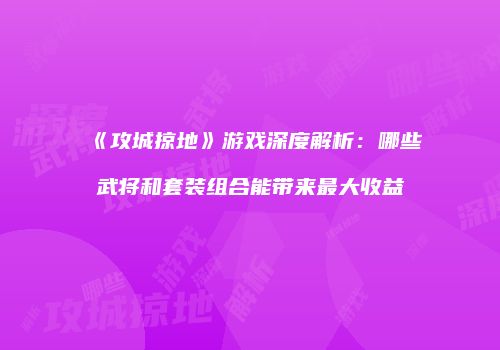 《攻城掠地》游戏深度解析：哪些武将和套装组合能带来最大收益