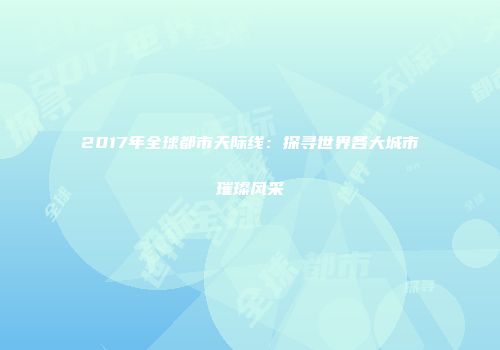 2017年全球都市天际线：探寻世界各大城市璀璨风采