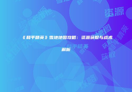《和平精英》雪地地图攻略：资源获取与战术解析