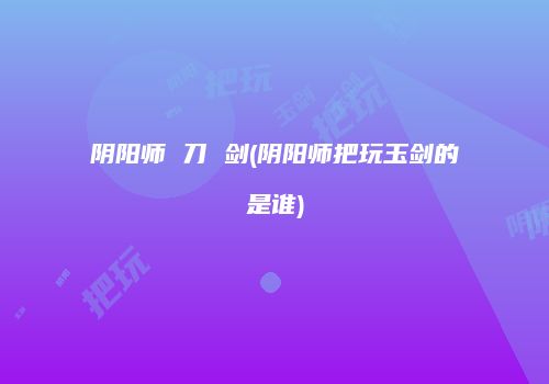 阴阳师 刀 剑(阴阳师把玩玉剑的是谁)