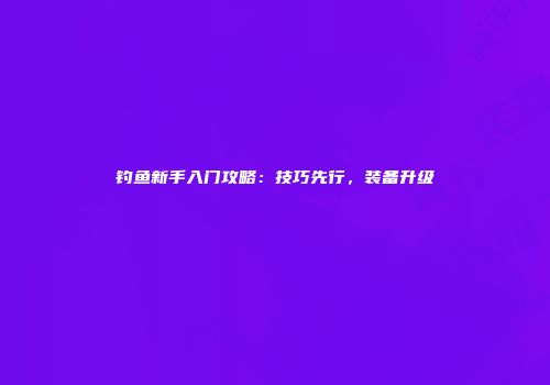 钓鱼新手入门攻略：技巧先行，装备升级