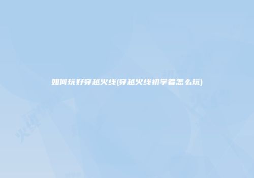 如何玩好穿越火线(穿越火线初学者怎么玩)