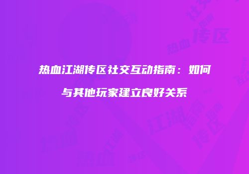热血江湖传区社交互动指南：如何与其他玩家建立良好关系