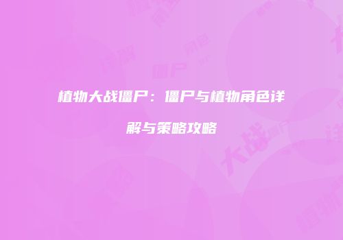 植物大战僵尸：僵尸与植物角色详解与策略攻略