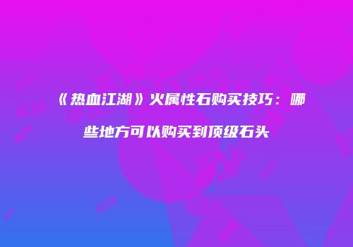 《热血江湖》火属性石购买技巧：哪些地方可以购买到顶级石头