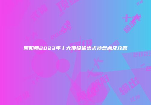 阴阳师2023年十大顶级输出式神盘点及攻略