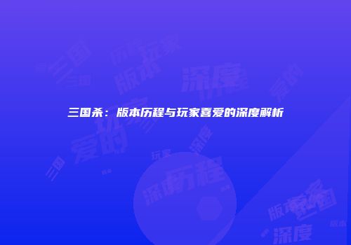 三国杀：版本历程与玩家喜爱的深度解析