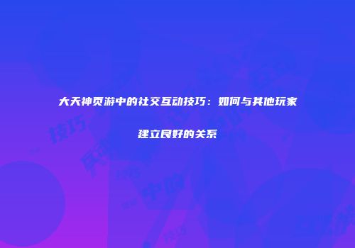 大天神页游中的社交互动技巧：如何与其他玩家建立良好的关系