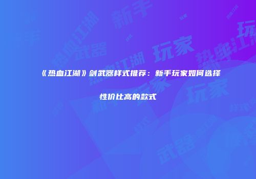 《热血江湖》剑武器样式推荐：新手玩家如何选择性价比高的款式
