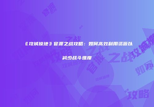 《攻城掠地》官渡之战攻略：如何高效利用资源以减少战斗难度