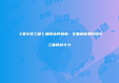 《赛尔号三藏》角色培养指南：全面解析如何提升三藏的战斗力