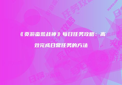《页游蛮荒战神》每日任务攻略:高效完成日常任务的方法