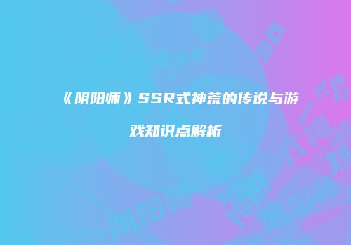 《阴阳师》SSR式神荒的传说与游戏知识点解析