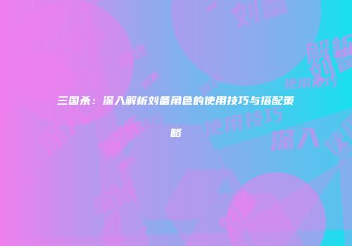 三国杀：深入解析刘备角色的使用技巧与搭配策略