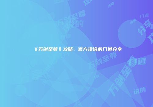 《万剑至尊》攻略：官方没说的门道分享