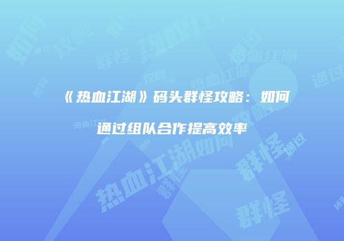 《热血江湖》码头群怪攻略：如何通过组队合作提高效率